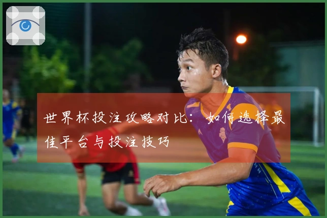 世界杯投注攻略对比：如何选择最佳平台与投注技巧