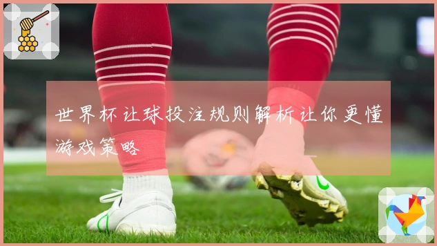 世界杯让球投注规则解析让你更懂游戏策略